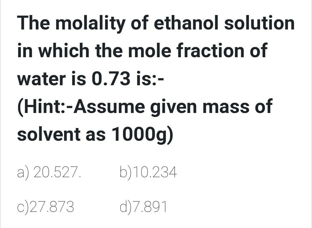 The molality of ethanol solution
in which the mole fraction of
water is 0.73 is:-
(Hint:-Assume given mass of
solvent as 1000g)
a) 20.527.
b)10.234
c)27.873
d)7.891