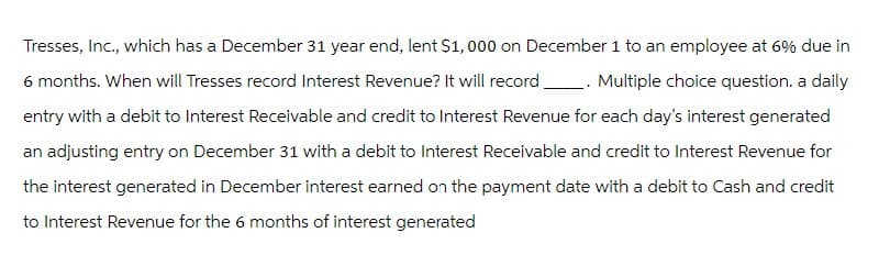 Tresses, Inc., which has a December 31 year end, lent $1,000 on December 1 to an employee at 6% due in
6 months. When will Tresses record Interest Revenue? It will record. . Multiple choice question. a daily
entry with a debit to Interest Receivable and credit to Interest Revenue for each day's interest generated
an adjusting entry on December 31 with a debit to Interest Receivable and credit to Interest Revenue for
the interest generated in December interest earned on the payment date with a debit to Cash and credit
to Interest Revenue for the 6 months of interest generated
