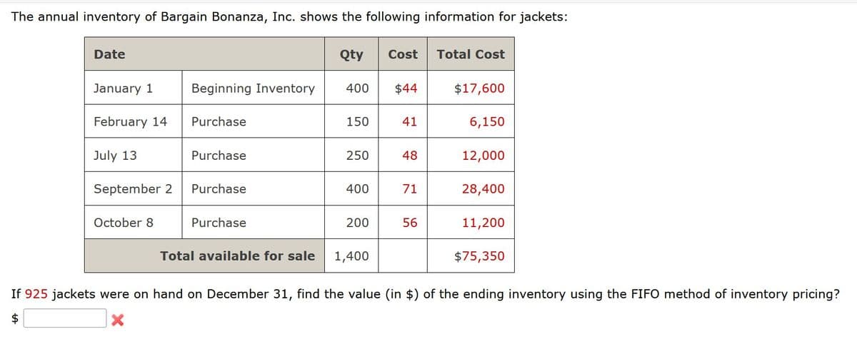 The annual inventory of Bargain Bonanza, Inc. shows the following information for jackets:
Date
Qty
Cost
Total Cost
January 1
Beginning Inventory
400
$44
$17,600
February 14
Purchase
150
41
6,150
July 13
Purchase
250
48
12,000
September 2
Purchase
400
71
28,400
October 8
Purchase
200
56
11,200
$75,350
Total available for sale 1,400
If 925 jackets were on hand on December 31, find the value (in $) of the ending inventory using the FIFO method of inventory pricing?
$