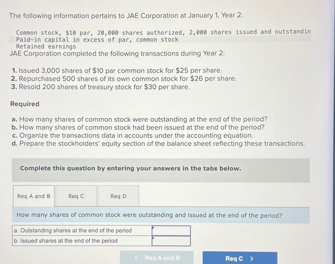 The following information pertains to JAE Corporation at January 1, Year 2:
Common stock, $10 par, 20,000 shares authorized, 2,000 shares issued and outstandin
Paid-in capital in excess of par, common stock
Retained earnings
JAE Corporation completed the following transactions during Year 2:
1. Issued 3,000 shares of $10 par common stock for $25 per share.
2. Repurchased 500 shares of its own common stock for $26 per share.
3. Resold 200 shares of treasury stock for $30 per share.
Required
a. How many shares of common stock were outstanding at the end of the period?
b. How many shares of common stock had been issued at the end of the period?
c. Organize the transactions data in accounts under the accounting equation.
d. Prepare the stockholders' equity section of the balance sheet reflecting these transactions.
Complete this question by entering your answers in the tabs below.
Req A and B
Req C
Req D
How many shares of common stock were outstanding and issued at the end of the period?
a. Outstanding shares at the end of the period
b. Issued shares at the end of the period
<Req A and B
Req C >