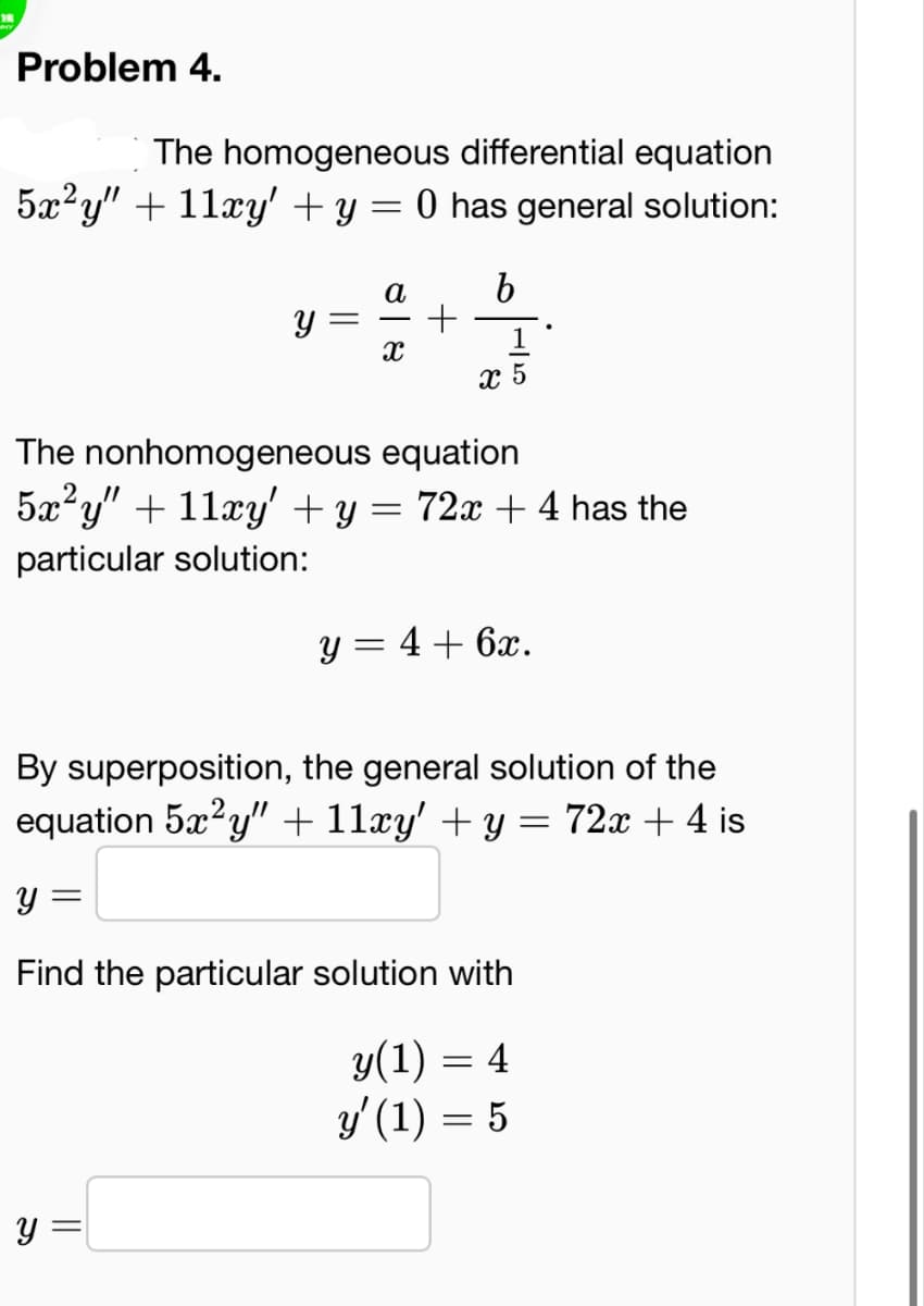 Problem 4.
The homogeneous differential equation
5x²y" + 11xy' + y = 0 has general solution:
У
=
a
x
+
b
x 5
The nonhomogeneous equation
5x²y" + 11xy' + y = 72x + 4 has the
particular solution:
y = 4+6x.
By superposition, the general solution of the
equation 5x²y" + 11xy' + y = 72x + 4 is
У
=
Find the particular solution with
y(1) = 4
y' (1) = 5
У