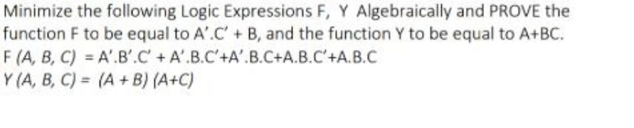 Minimize the following Logic Expressions F, Y Algebraically and PROVE the
function F to be equal to A'.C' + B, and the function Y to be equal to A+BC.
A'B'C' + A'.B.C'+A'.B.C+A.B.C'+A.B.C
F (A, B, C)
Y (A, B, C)
==
(A+B) (A+C)