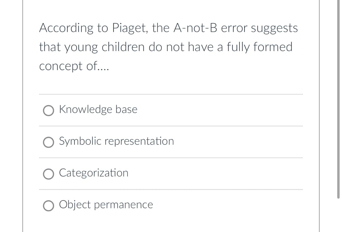 According to Piaget, the A-not-B error suggests
that young children do not have a fully formed
concept of....
Knowledge base
○ Symbolic representation
Categorization
O Object permanence
