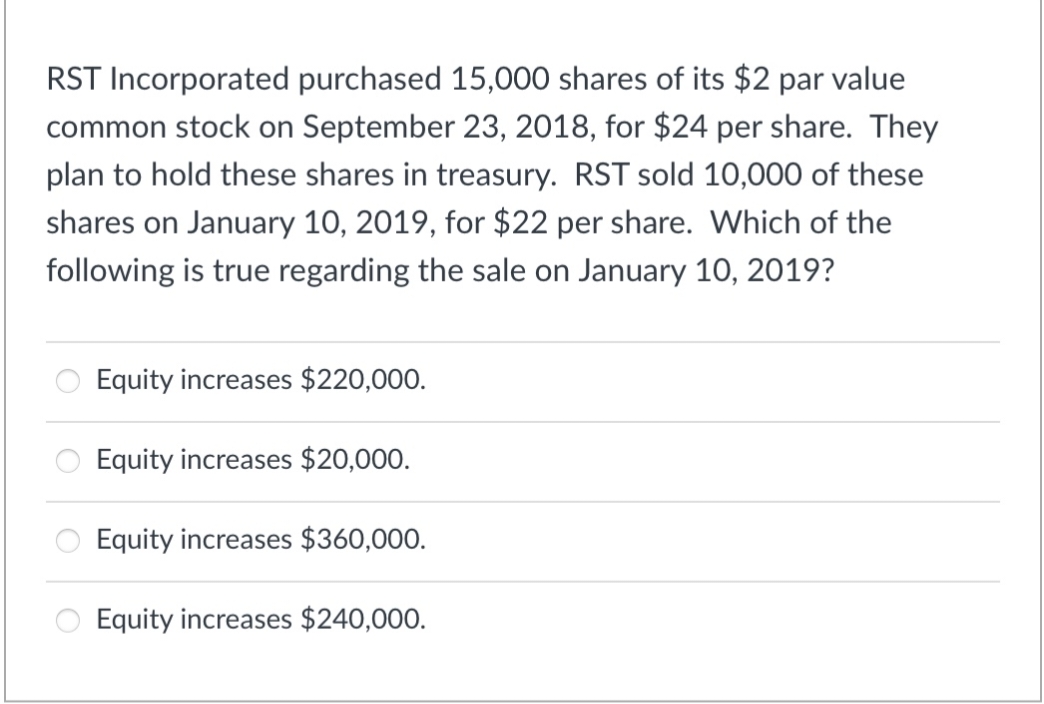 RST Incorporated purchased 15,000 shares of its $2 par value
common stock on September 23, 2018, for $24 per share. They
plan to hold these shares in treasury. RST sold 10,000 of these
shares on January 10, 2019, for $22 per share. Which of the
following is true regarding the sale on January 10, 2019?
Equity increases $220,000.
Equity increases $20,000.
Equity increases $360,000.
Equity increases $240,000.