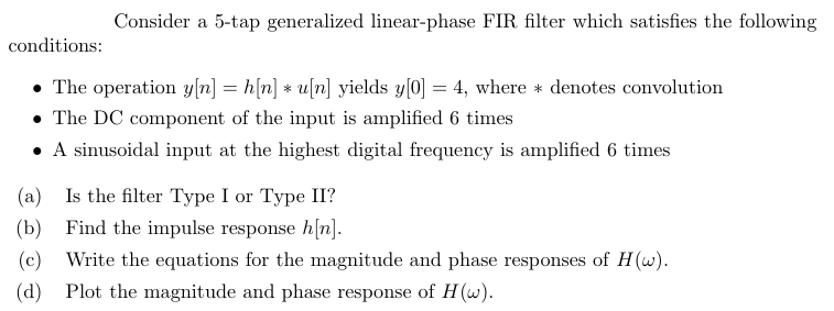 conditions:
Consider a 5-tap generalized linear-phase FIR filter which satisfies the following
The operation y[n] = h[n] * u[n] yields y[0] = 4, where * denotes convolution
⚫ The DC component of the input is amplified 6 times
(a)
⚫ A sinusoidal input at the highest digital frequency is amplified 6 times
Is the filter Type I or Type II?
(b) Find the impulse response h[n].
(c) Write the equations for the magnitude and phase responses of H(w).
(d) Plot the magnitude and phase response of H(w).