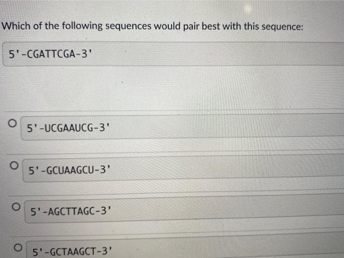 Which of the following sequences would pair best with this sequence:
5'-CGATTCGA-3'
O
O
5'-UCGAAUCG-3'
5'-GCUAAGCU-3'
5'-AGCTTAGC-3'
5'-GCTAAGCT-3'