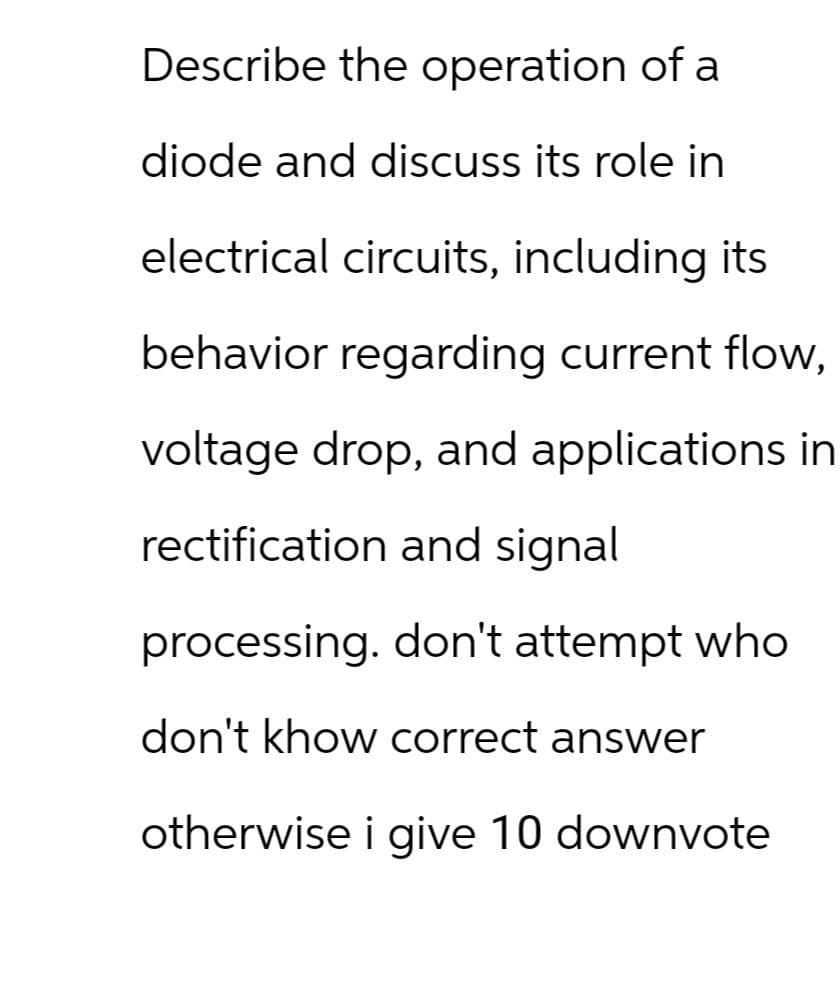 Describe the operation of a
diode and discuss its role in
electrical circuits, including its
behavior regarding current flow,
voltage drop, and applications in
rectification and signal
processing. don't attempt who
don't khow correct answer
otherwise i give 10 downvote