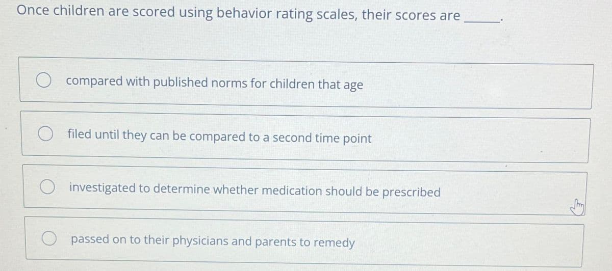 Once children are scored using behavior rating scales, their scores are
compared with published norms for children that age
filed until they can be compared to a second time point
investigated to determine whether medication should be prescribed
passed on to their physicians and parents to remedy