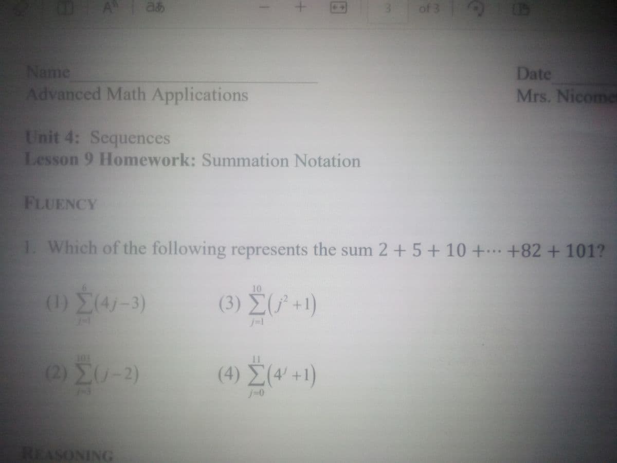 A
あ
+
3
of 3
Name
Advanced Math Applications
Unit 4: Sequences
Lesson 9 Homework: Summation Notation
FLUENCY
Date
Mrs. Nicomer
1. Which of the following represents the sum 2+5+ 10 + +82 + 101?
(1) Σ(4-3)
103
(2) ΣΟ -2)
1-3
10
(3) Σ (+1)
j=1
(4) Σ (4+1)
ΣΟ
j=0
REASONING