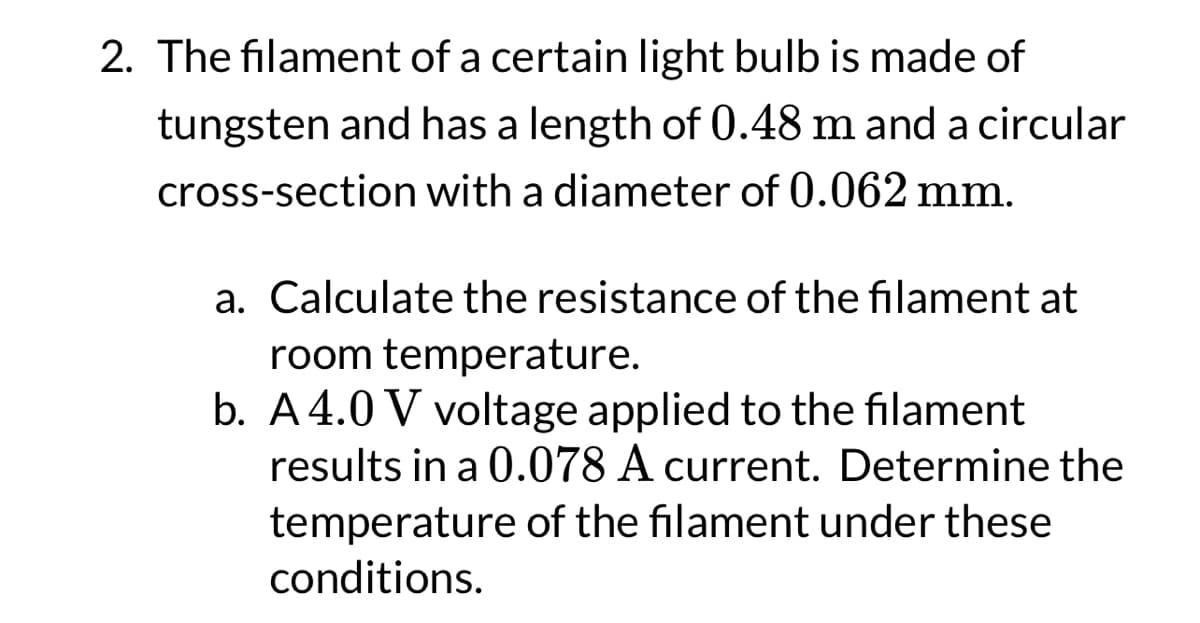 2. The filament of a certain light bulb is made of
tungsten and has a length of 0.48 m and a circular
cross-section with a diameter of 0.062 mm.
a. Calculate the resistance of the filament at
room temperature.
b. A4.0 V voltage applied to the filament
results in a 0.078 A current. Determine the
temperature of the filament under these
conditions.