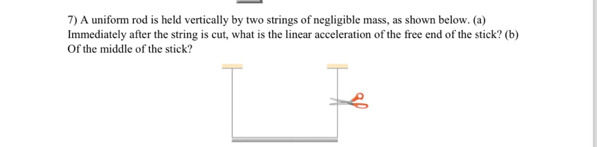7) A uniform rod is held vertically by two strings of negligible mass, as shown below. (a)
Immediately after the string is cut, what is the linear acceleration of the free end of the stick? (b)
Of the middle of the stick?
Is