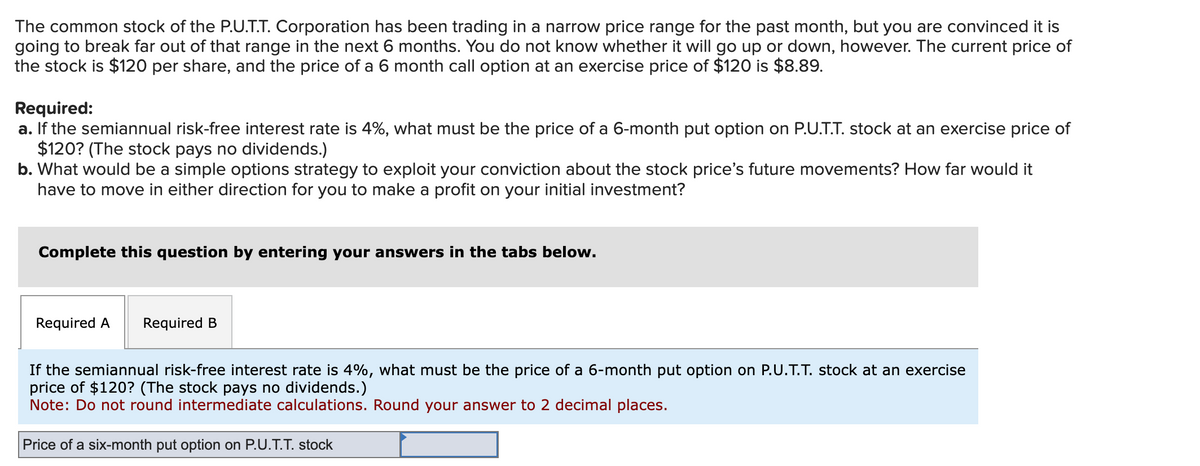 The common stock of the P.U.T.T. Corporation has been trading in a narrow price range for the past month, but you are convinced it is
going to break far out of that range in the next 6 months. You do not know whether it will go up or down, however. The current price of
the stock is $120 per share, and the price of a 6 month call option at an exercise price of $120 is $8.89.
Required:
a. If the semiannual risk-free interest rate is 4%, what must be the price of a 6-month put option on P.U.T.T. stock at an exercise price of
$120? (The stock pays no dividends.)
b. What would be a simple options strategy to exploit your conviction about the stock price's future movements? How far would it
have to move in either direction for you to make a profit on your initial investment?
Complete this question by entering your answers in the tabs below.
Required A Required B
If the semiannual risk-free interest rate is 4%, what must be the price of a 6-month put option on P.U.T.T. stock at an exercise
price of $120? (The stock pays no dividends.)
Note: Do not round intermediate calculations. Round your answer to 2 decimal places.
Price of a six-month put option on P.U.T.T. stock