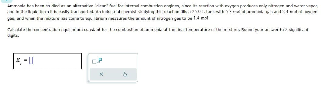Ammonia has been studied as an alternative "clean" fuel for internal combustion engines, since its reaction with oxygen produces only nitrogen and water vapor,
and in the liquid form it is easily transported. An industrial chemist studying this reaction fills a 25.0 L tank with 5.3 mol of ammonia gas and 2.4 mol of oxygen
gas, and when the mixture has come to equilibrium measures the amount of nitrogen gas to be 1.4 mol.
Calculate the concentration equilibrium constant for the combustion of ammonia at the final temperature of the mixture. Round your answer to 2 significant
digits.
K =
-0
☐ x10
G