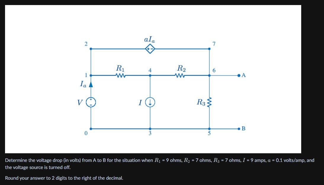 2
1
Ia
R1
w
VO
I
0
ala
+
3
R2
w
R3
7
6
A
B
5
Determine the voltage drop (in volts) from A to B for the situation when R₁ = 9 ohms, R₂ = 7 ohms, R3 = 7 ohms, I = 9 amps, a = 0.1 volts/amp, and
the voltage source is turned off.
Round your answer to 2 digits to the right of the decimal.