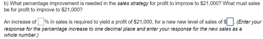 b) What percentage improvement is needed in the sales strategy for profit to improve to $21,000? What must sales
be for profit to improve to $21,000?
An increase of ☐ % in sales is required to yield a profit of $21,000, for a new new level of sales of $ ☐. (Enter your
response for the percentage increase to one decimal place and enter your response for the new sales as a
whole number.)