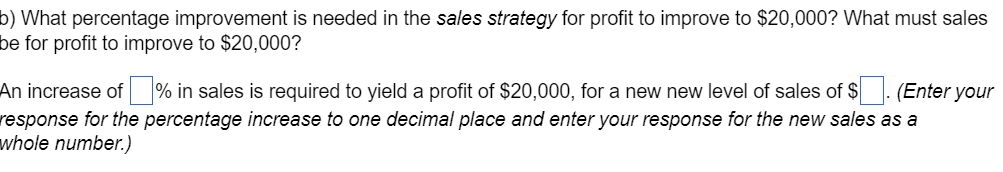 b) What percentage improvement is needed in the sales strategy for profit to improve to $20,000? What must sales
be for profit to improve to $20,000?
An increase of ☐ % in sales is required to yield a profit of $20,000, for a new new level of sales of $ ☐ . (Enter your
response for the percentage increase to one decimal place and enter your response for the new sales as a
whole number.)