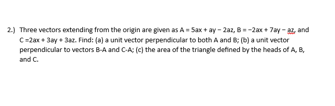 2.) Three vectors extending from the origin are given as A = 5ax+ay - 2az, B = -2ax + 7ay - az and
C=2ax + 3ay + 3az. Find: (a) a unit vector perpendicular to both A and B; (b) a unit vector
perpendicular to vectors B-A and C-A; (c) the area of the triangle defined by the heads of A, B,
and C.
