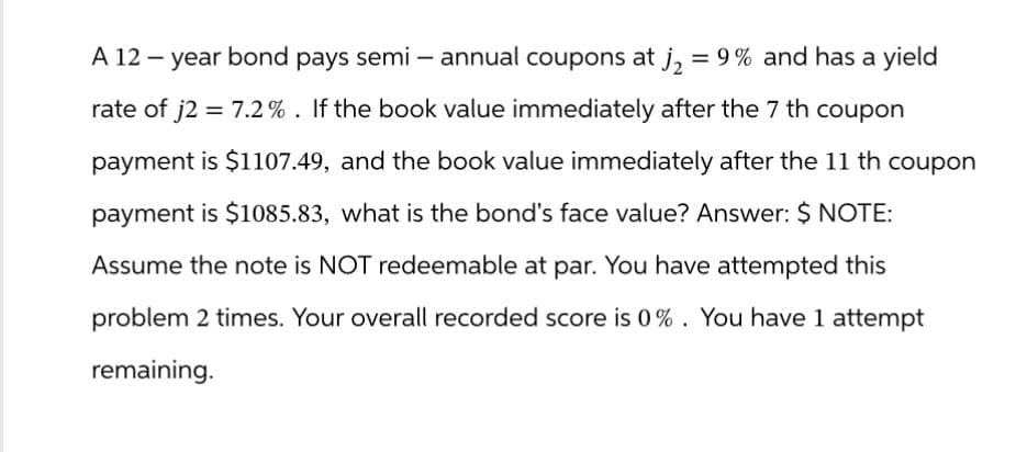 A 12-year bond pays semi – annual coupons at j₂ = 9% and has a yield
rate of j2 = 7.2%. If the book value immediately after the 7 th coupon
payment is $1107.49, and the book value immediately after the 11 th coupon
payment is $1085.83, what is the bond's face value? Answer: $ NOTE:
Assume the note is NOT redeemable at par. You have attempted this
problem 2 times. Your overall recorded score is 0%. You have 1 attempt
remaining.
