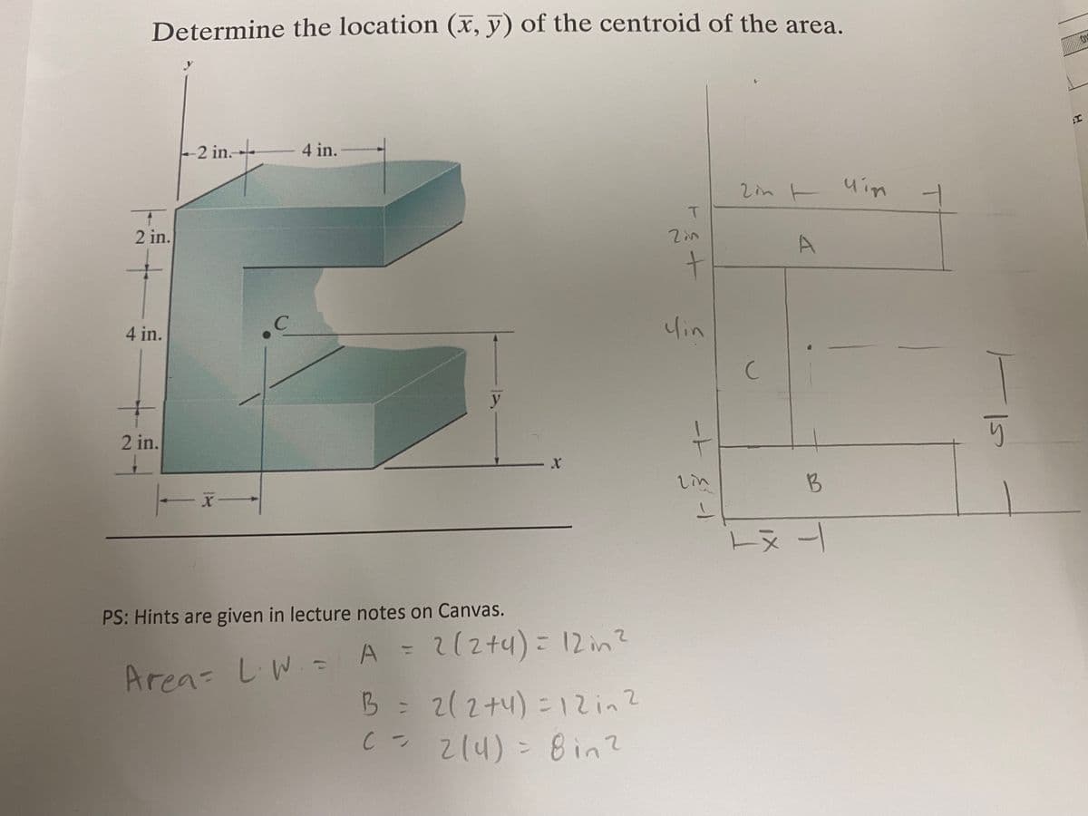 Determine the location (x, y) of the centroid of the area.
2 in.
2 in.
4 in.
C
4 in.
y
T
2in
+
cin
2inuin
C
A
I
2 in.
PS: Hints are given in lecture notes on Canvas.
ート
X
2in
A = 2(2+4) = 12 in 2
Area: L.W. = A =
B = 2(2+4)= 12 in 2
-
C = 214) = 8 in 2
B
tx +
り