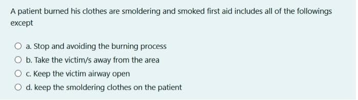 A patient burned his clothes are smoldering and smoked first aid includes all of the followings
except
O a. Stop and avoiding the burning process
O b. Take the victim/s away from the area
Oc. Keep the victim airway open
O d. keep the smoldering clothes on the patient