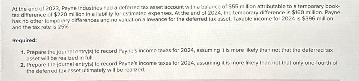 At the end of 2023, Payne Industries had a deferred tax asset account with a balance of $55 million attributable to a temporary book-
tax difference of $220 million in a liability for estimated expenses. At the end of 2024, the temporary difference is $160 million. Payne.
has no other temporary differences and no valuation allowance for the deferred tax asset. Taxable income for 2024 is $396 million
and the tax rate is 25%.
Required:
1. Prepare the journal entry(s) to record Payne's income taxes for 2024, assuming it is more likely than not that the deferred tax
asset will be realized in full.
2. Prepare the journal entry(s) to record Payne's income taxes for 2024, assuming it is more likely than not that only one-fourth of
the deferred tax asset ultimately will be realized.