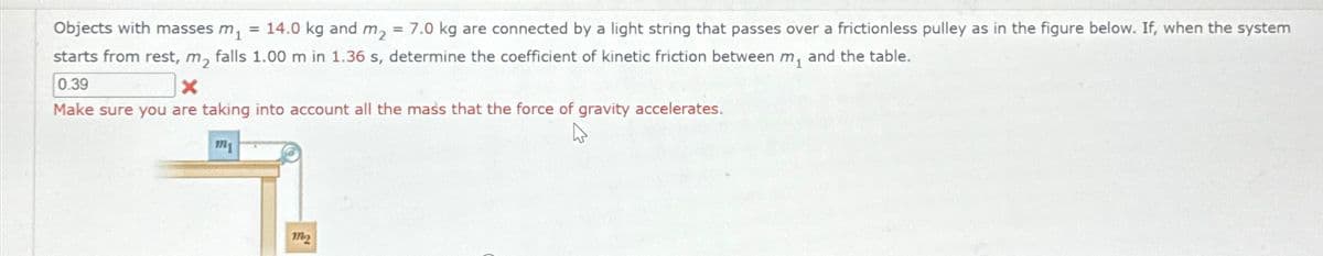Objects with masses m
=
14.0 kg and m₂
= 7.0 kg are connected by a light string that passes over a frictionless pulley as in the figure below. If, when the system
starts from rest, m, falls 1.00 m in 1.36 s, determine the coefficient of kinetic friction between m, and the table.
0.39
x
Make sure you are taking into account all the mass that the force of gravity accelerates.
m
12