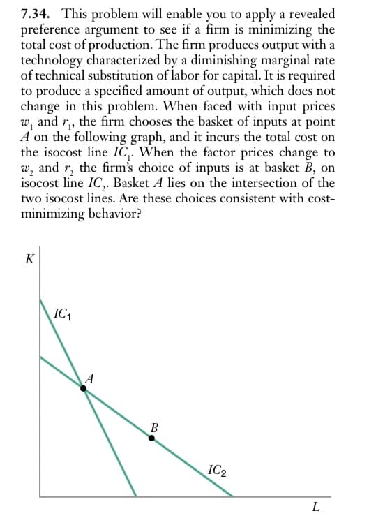 7.34. This problem will enable you to apply a revealed
preference argument to see if a firm is minimizing the
total cost of production. The firm produces output with a
technology characterized by a diminishing marginal rate
of technical substitution of labor for capital. It is required
to produce a specified amount of output, which does not
change in this problem. When faced with input prices
w, and r₁, the firm chooses the basket of inputs at point
A on the following graph, and it incurs the total cost on
the isocost line IC. When the factor prices change to
W₂
and the firm's choice of inputs is at basket B, on
isocost line IC,. Basket A lies on the intersection of the
two isocost lines. Are these choices consistent with cost-
minimizing behavior?
K
IC₁
A
B
IC2
L