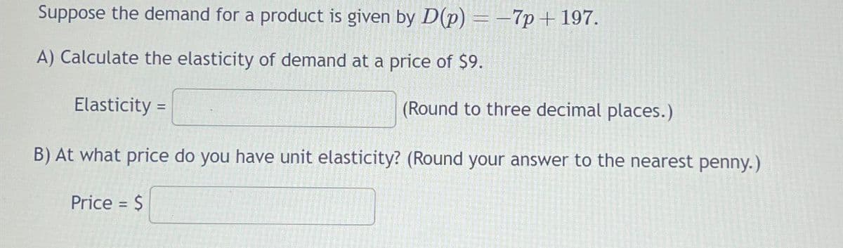 Suppose the demand for a product is given by D(p) = -7p+ 197.
A) Calculate the elasticity of demand at a price of $9.
Elasticity =
(Round to three decimal places.)
B) At what price do you have unit elasticity? (Round your answer to the nearest penny.)
Price = $