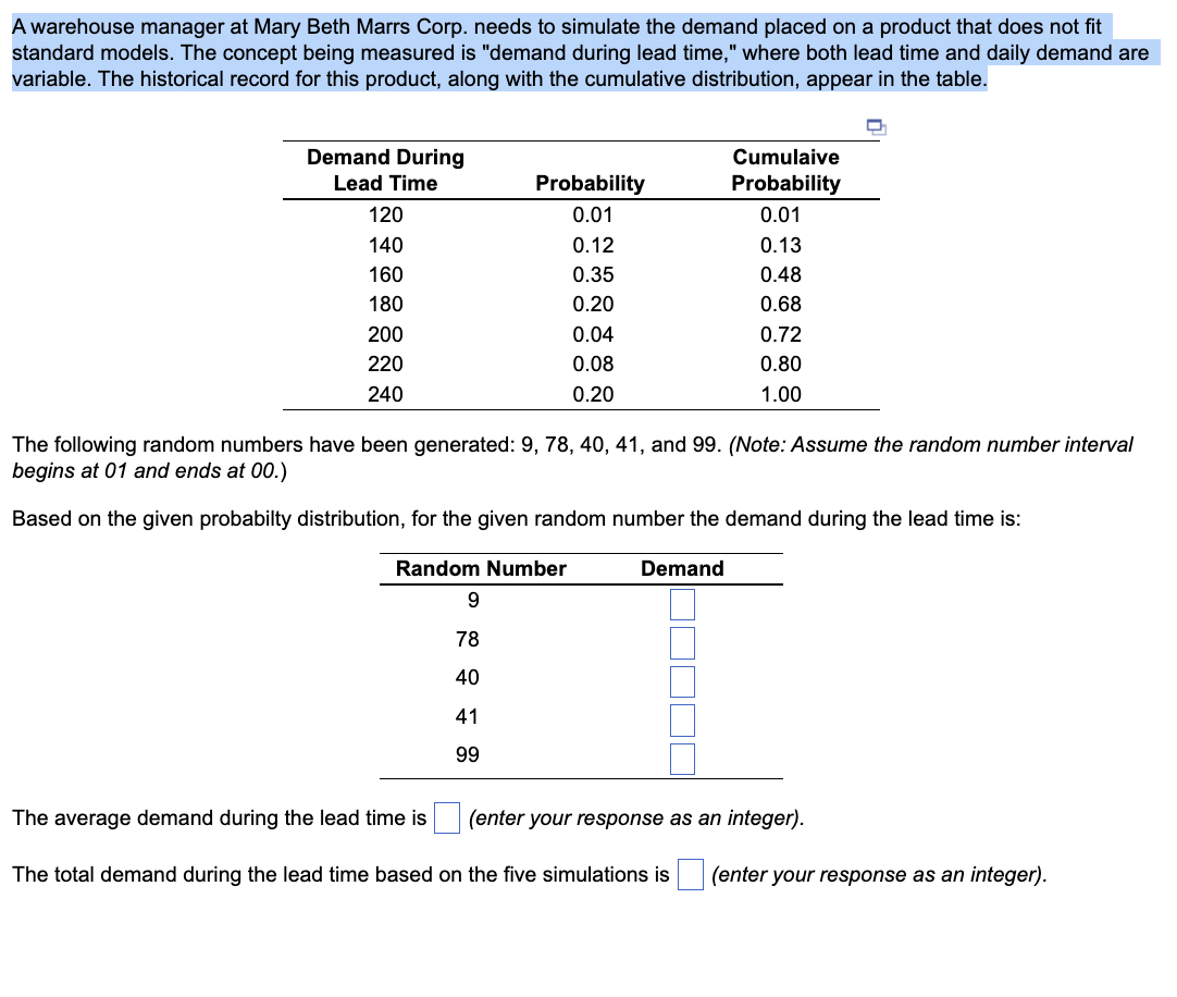 A warehouse manager at Mary Beth Marrs Corp. needs to simulate the demand placed on a product that does not fit
standard models. The concept being measured is "demand during lead time," where both lead time and daily demand are
variable. The historical record for this product, along with the cumulative distribution, appear in the table.
Demand During
Lead Time
Cumulaive
Probability
Probability
120
0.01
0.01
140
0.12
0.13
160
0.35
0.48
180
0.20
0.68
200
0.04
0.72
220
0.08
0.80
240
0.20
1.00
The following random numbers have been generated: 9, 78, 40, 41, and 99. (Note: Assume the random number interval
begins at 01 and ends at 00.)
Based on the given probabilty distribution, for the given random number the demand during the lead time is:
Random Number
9
78
40
41
99
Demand
The average demand during the lead time is
(enter your response as an integer).
The total demand during the lead time based on the five simulations is (enter your response as an integer).