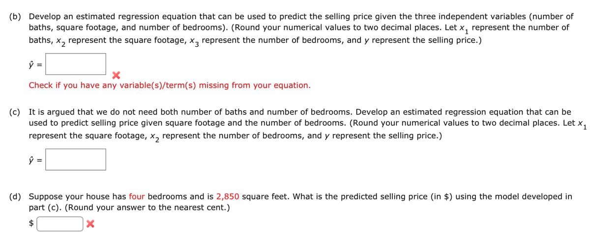 (b) Develop an estimated regression equation that can be used to predict the selling price given the three independent variables (number of
baths, square footage, and number of bedrooms). (Round your numerical values to two decimal places. Let x₁ represent the number of
baths, x₂ represent the square footage, x3 represent the number of bedrooms, and y represent the selling price.)
ŷ =
X
Check if you have any variable(s)/term(s) missing from your equation.
(c) It is argued that we do not need both number of baths and number of bedrooms. Develop an estimated regression equation that can be
used to predict selling price given square footage and the number of bedrooms. (Round your numerical values to two decimal places. Let X₁
represent the square footage, x₂ represent the number of bedrooms, and y represent the selling price.)
ŷ =
(d) Suppose your house has four bedrooms and is 2,850 square feet. What is the predicted selling price (in $) using the model developed in
part (c). (Round your answer to the nearest cent.)
$
