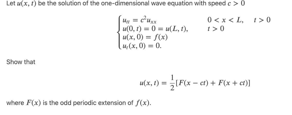Let u(x, t) be the solution of the one-dimensional wave equation with speed c > 0
Utt = c²uxx
u(0, t) = 0 = u(L, t),
u(x, 0) = f(x)
0 < x < L,
t> 0
t> 0
u₁(x, 0) = 0.
Show that
u(x,t)
=
[F(x-
[F(x − ct) + F(x + ct)]
where F(x) is the odd periodic extension of f(x).