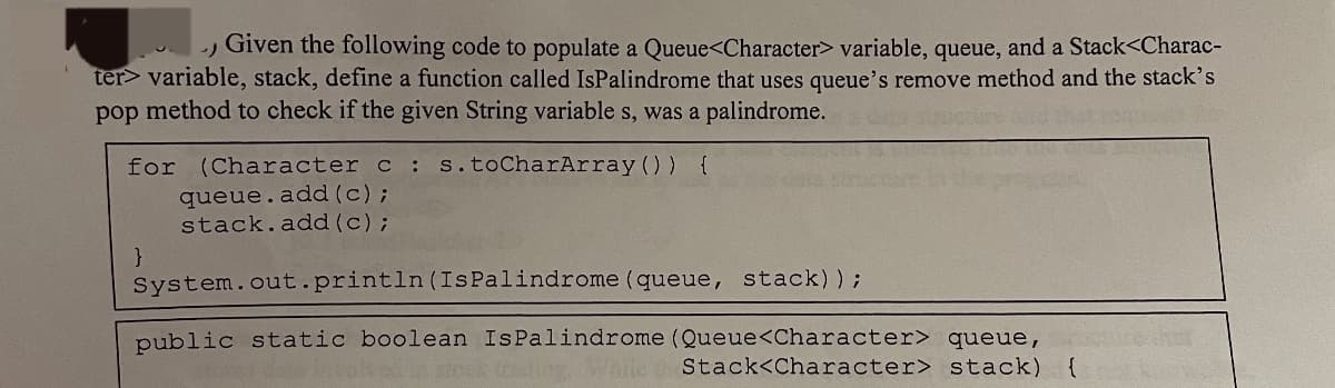 -) Given the following code to populate a Queue<Character> variable, queue, and a Stack<Charac-
ter> variable, stack, define a function called IsPalindrome that uses queue's remove method and the stack's
pop method to check if the given String variables, was a palindrome.
for (Character c :
queue.add(c);
s.toCharArray()) {
}
stack.add(c);
System.out.println (Is Palindrome (queue, stack));
public static boolean Is Palindrome (Queue<Character> queue,
(coding. While
Stack<Character> stack) {