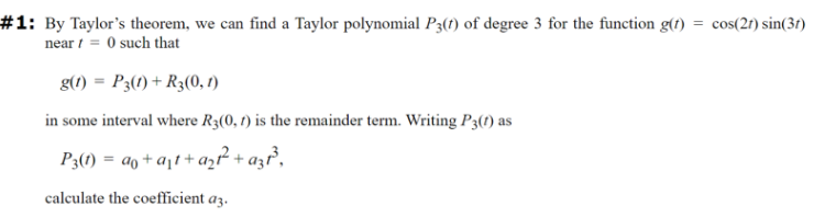 #1: By Taylor's theorem, we can find a Taylor polynomial P3(1) of degree 3 for the function g(t) = cos(2t) sin(31)
near/= 0 such that
g(1) = P3(1) + R3(0, 1)
in some interval where R3(0, 1) is the remainder term. Writing P3(1) as
P3(1)= a+at+az² + azt³,
calculate the coefficient a3.