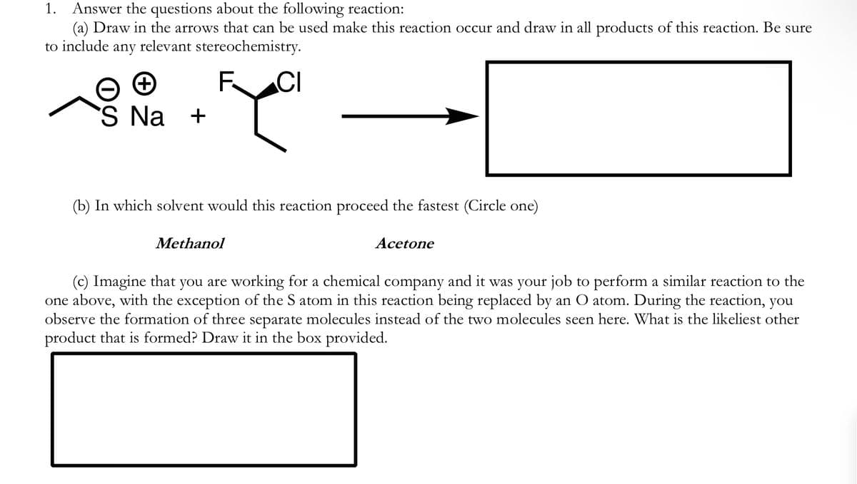1.
Answer the questions about the following reaction:
(a) Draw in the arrows that can be used make this reaction occur and draw in all products of this reaction. Be sure
to include any relevant stereochemistry.
+
'S Na +
F
CI
(b) In which solvent would this reaction proceed the fastest (Circle one)
Methanol
Acetone
(c) Imagine that you are working for a chemical company and it was your job to perform a similar reaction to the
one above, with the exception of the S atom in this reaction being replaced by an O atom. During the reaction, you
observe the formation of three separate molecules instead of the two molecules seen here. What is the likeliest other
product that is formed? Draw it in the box provided.