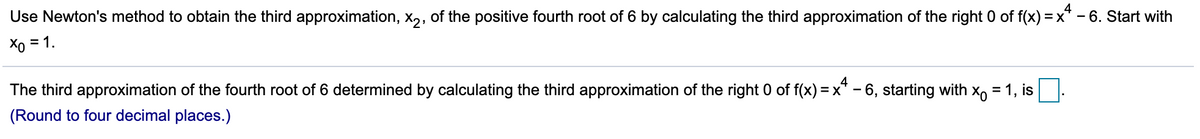 4
Use Newton's method to obtain the third approximation, x,, of the positive fourth root of 6 by calculating the third approximation of the right 0 of f(x) = x* - 6. Start with
Xo = 1.
The third approximation of the fourth root of 6 determined by calculating the third approximation of the right 0 of f(x) = x* - 6, starting with x, = 1, is
(Round to four decimal places.)
