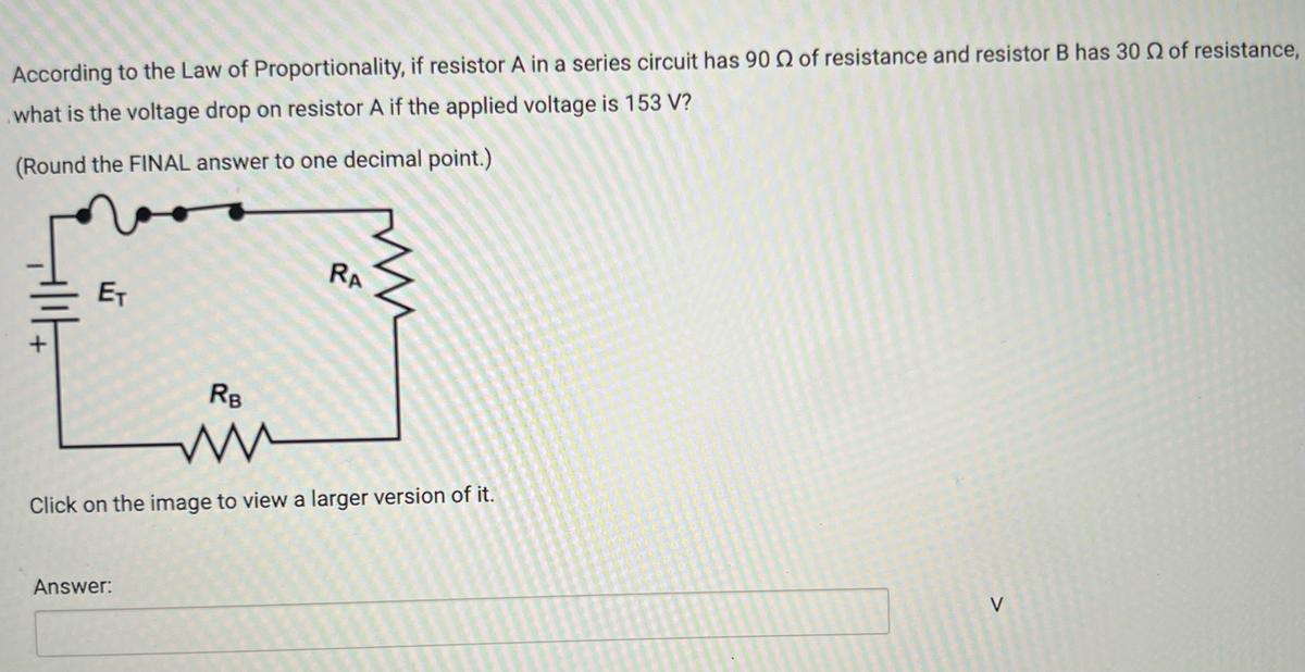 According to the Law of Proportionality, if resistor A in a series circuit has 90 Q of resistance and resistor B has 30 Q of resistance,
what is the voltage drop on resistor A if the applied voltage is 153 V?
(Round the FINAL answer to one decimal point.)
RA
|||
ET
RB
ли
Click on the image to view a larger version of it.
Answer:
V