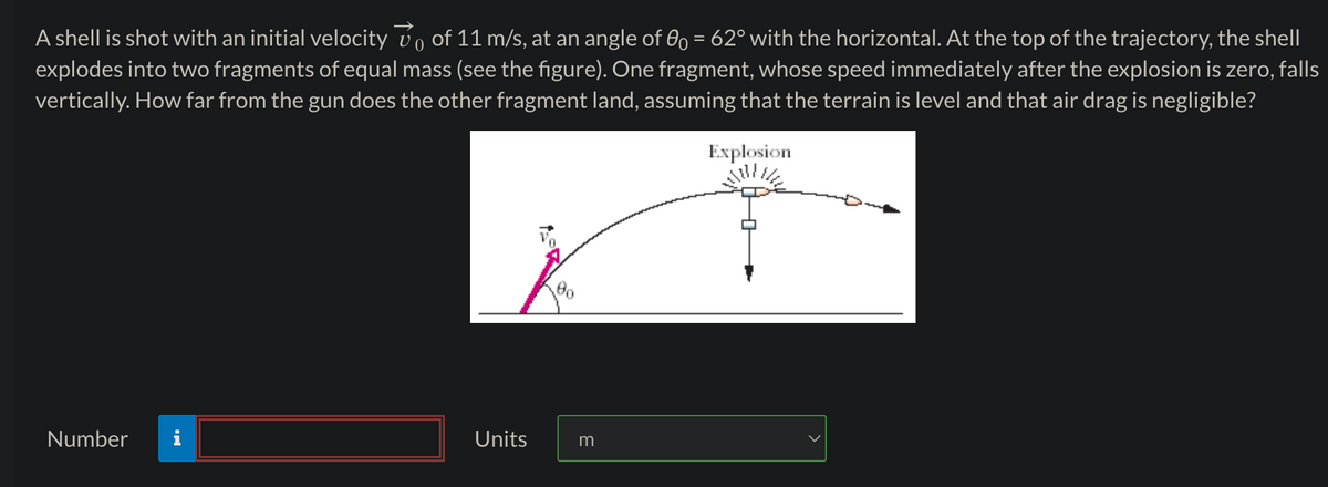 A shell is shot with an initial velocity vo of 11 m/s, at an angle of 0 = 62° with the horizontal. At the top of the trajectory, the shell
explodes into two fragments of equal mass (see the figure). One fragment, whose speed immediately after the explosion is zero, falls
vertically. How far from the gun does the other fragment land, assuming that the terrain is level and that air drag is negligible?
Explosion
Number
Units
m