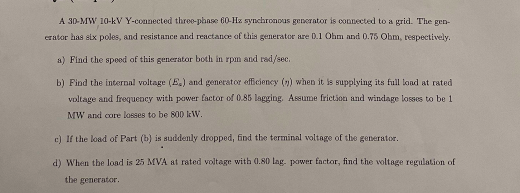 A 30-MW 10-kV Y-connected three-phase 60-Hz synchronous generator is connected to a grid. The gen-
erator has six poles, and resistance and reactance of this generator are 0.1 Ohm and 0.75 Ohm, respectively.
a) Find the speed of this generator both in rpm and rad/sec.
b) Find the internal voltage (Ea) and generator efficiency (n) when it is supplying its full load at rated
voltage and frequency with power factor of 0.85 lagging. Assume friction and windage losses to be 1
MW and core losses to be 800 kW.
c) If the load of Part (b) is suddenly dropped, find the terminal voltage of the generator.
d) When the load is 25 MVA at rated voltage with 0.80 lag. power factor, find the voltage regulation of
the generator.