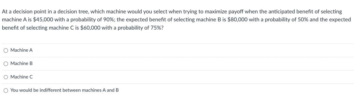At a decision point in a decision tree, which machine would you select when trying to maximize payoff when the anticipated benefit of selecting
machine A is $45,000 with a probability of 90%; the expected benefit of selecting machine B is $80,000 with a probability of 50% and the expected
benefit of selecting machine C is $60,000 with a probability of 75%?
Machine A
Machine B
O Machine C
O
You would be indifferent between machines A and B