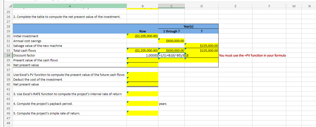 A
25
26 2. Complete the table to compute the net present value of the investment.
27
28
29
30 Initial investment
31 Annual cost savings
32 Salvage value of the new machine
33 Total cash flows
34 Discount factor
35 Present value of the cash flows
36 Net present value
37
38
Use Excel's PV function to compute the present value of the future cash flows
39 Deduct the cost of the investment
40 Net present value
41
42
3. Use Excel's RATE function to compute the project's internal rate of return
43
44
45
4. Compute the project's payback period.
46 5. Compute the project's simple rate of return.
47
48
B
Now
($2,205,000.00)
1 through 7
Year(s)
$630,000.00
($2,205,000.00) $630,000.00
1.00000=1/(1+B18)^B5)/E 18
years
D
7
$225,000.00
$225,000.00
E
F
You must use the =PV function in your formula
M
N