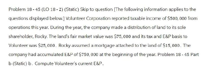 Problem 18-45 (LO 18-2) (Static) Skip to question [The following information applies to the
questions displayed below.] Volunteer Corporation reported taxable income of $500,000 from
operations this year. During the year, the company made a distribution of land to its sole
shareholder, Rocky. The land's fair market value was $75,000 and its tax and E&P basis to
Volunteer was $25,000. Rocky assumed a mortgage attached to the land of $15,000. The
company had accumulated E&P of $750,000 at the beginning of the year. Problem 18 - 45 Part
b (Static) b. Compute Volunteer's current E&P.