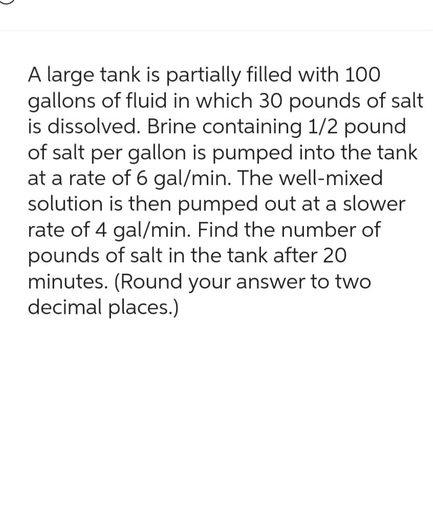 A large tank is partially filled with 100
gallons of fluid in which 30 pounds of salt
is dissolved. Brine containing 1/2 pound
of salt per gallon is pumped into the tank
at a rate of 6 gal/min. The well-mixed
solution is then pumped out at a slower
rate of 4 gal/min. Find the number of
pounds of salt in the tank after 20
minutes. (Round your answer to two
decimal places.)