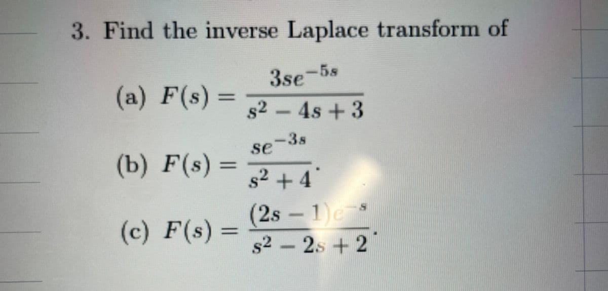 3. Find the inverse Laplace transform of
3se-58
82-4s +3
se
-38
(a) F(s)
=
(b) F(s) =
(c) F(s) =
==
s2 2s +2
s²+4
(2s -1) e