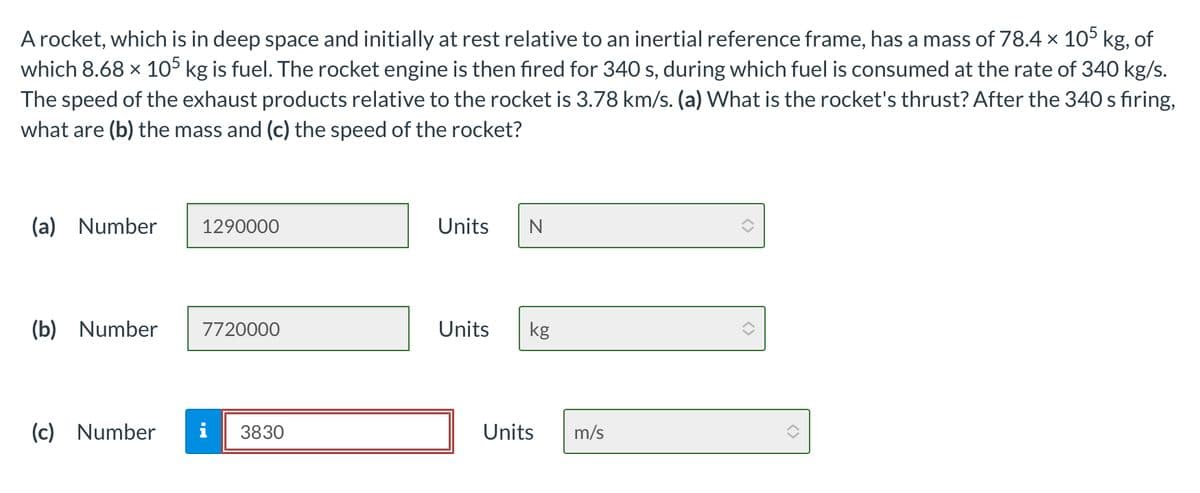 A rocket, which is in deep space and initially at rest relative to an inertial reference frame, has a mass of 78.4 × 105 kg, of
which 8.68 × 105 kg is fuel. The rocket engine is then fired for 340 s, during which fuel is consumed at the rate of 340 kg/s.
The speed of the exhaust products relative to the rocket is 3.78 km/s. (a) What is the rocket's thrust? After the 340 s firing,
what are (b) the mass and (c) the speed of the rocket?
(a) Number
1290000
Units N
(b) Number
7720000
Units
kg
(c) Number
3830
Units m/s
<>