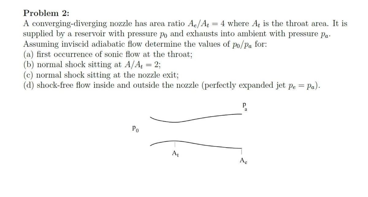 Problem 2:
A converging-diverging nozzle has area ratio Ae/At = 4 where At is the throat area. It is
supplied by a reservoir with pressure po and exhausts into ambient with pressure Pa
Assuming inviscid adiabatic flow determine the values of po/pa for:
(a) first occurrence of sonic flow at the throat;
(b) normal shock sitting at A/A₁ = 2;
(c) normal shock sitting at the nozzle exit;
= Pa).
(d) shock-free flow inside and outside the nozzle (perfectly expanded jet pe =
Ра
Po
Ae
At