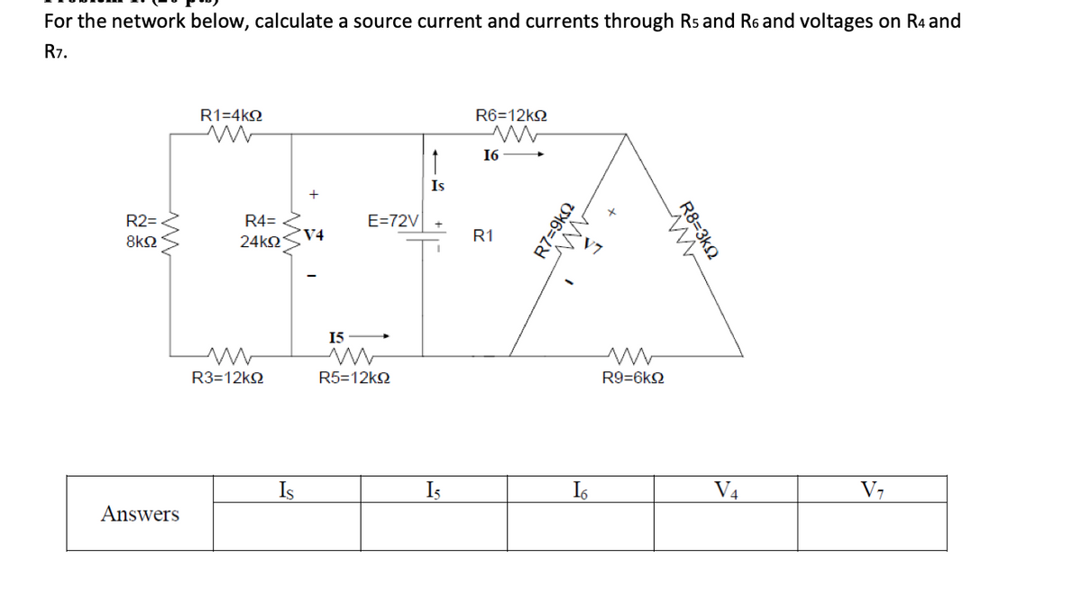 For the network below, calculate a source current and currents through Rs and R6 and voltages on R4 and
R7.
R1=4k92
www
R6=12k
w
↑
16
Is
R2=
8ΚΩ
R4=
E=72V
V4
R1
24ΚΩ
w
R3=12k
15 >
w
R5=12k
R7=9kQ
ΑΛ.
w
R9=6k
R8=3k
w
Is
I₂
16
V4
V7
Answers