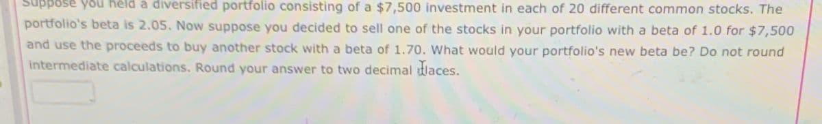 Suppose you held a diversified portfolio consisting of a $7,500 investment in each of 20 different common stocks. The
portfolio's beta is 2.05. Now suppose you decided to sell one of the stocks in your portfolio with a beta of 1.0 for $7,500
and use the proceeds to buy another stock with a beta of 1.70. What would your portfolio's new beta be? Do not round
intermediate calculations. Round your answer to two decimal laces.