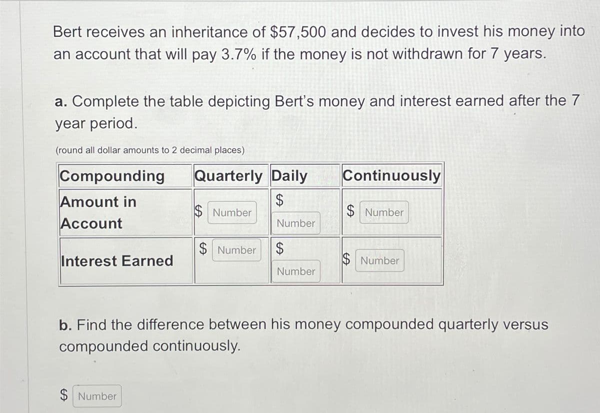 Bert receives an inheritance of $57,500 and decides to invest his money into
an account that will pay 3.7% if the money is not withdrawn for 7 years.
a. Complete the table depicting Bert's money and interest earned after the 7
year period.
(round all dollar amounts to 2 decimal places)
Quarterly Daily
Compounding
Continuously
Amount in
$
$Number
$ Number
Account
Number
$ Number
$
Interest Earned
$Number
Number
b. Find the difference between his money compounded quarterly versus
compounded continuously.
$ Number